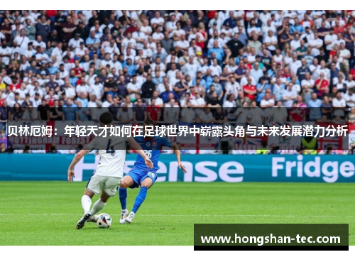 贝林厄姆：年轻天才如何在足球世界中崭露头角与未来发展潜力分析